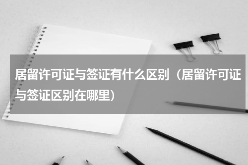 居留许可证与签证有什么区别（居留许可证与签证区别在哪里）