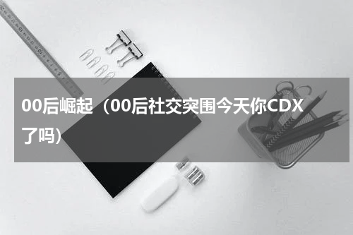 00后崛起（00后社交突围今天你CDX了吗）