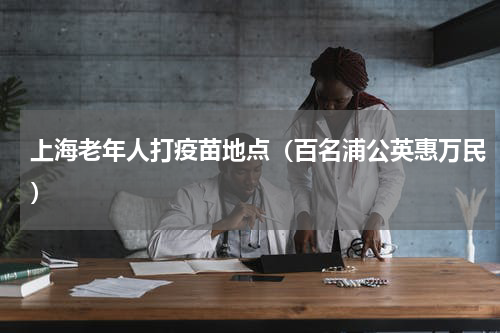 上海老年人打疫苗地点（百名浦公英惠万民）