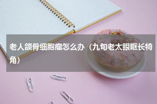 老人颌骨细胞瘤怎么办（九旬老太眼眶长犄角）