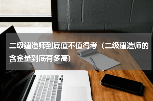 二级建造师到底值不值得考（二级建造师的含金量到底有多高）