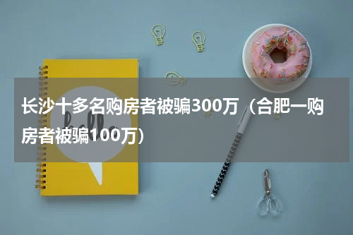 长沙十多名购房者被骗300万（合肥一购房者被骗100万）