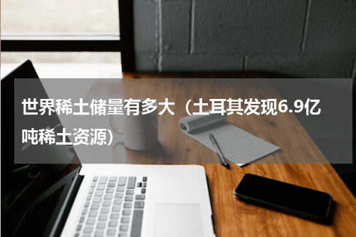 世界稀土储量有多大（土耳其发现6.9亿吨稀土资源）