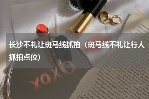 长沙不礼让斑马线抓拍（斑马线不礼让行人抓拍点位）