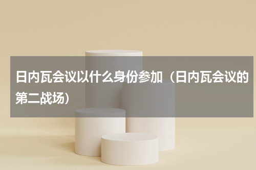 日内瓦会议以什么身份参加（日内瓦会议的第二战场）
