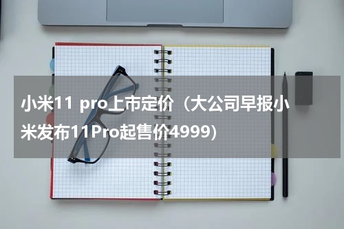 小米11 pro上市定价（大公司早报小米发布11Pro起售价4999）