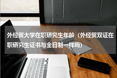 外经贸大学在职研究生年龄（外经贸双证在职研究生证书与全日制一样吗）