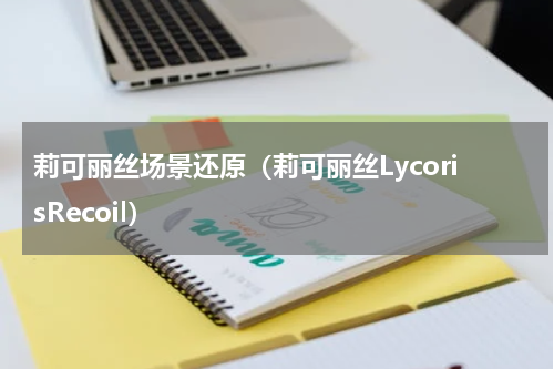 莉可丽丝场景还原（莉可丽丝LycorisRecoil）