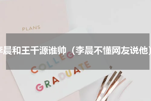 李晨和王千源谁帅（李晨不懂网友说他）