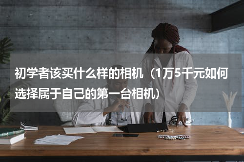 初学者该买什么样的相机（1万5千元如何选择属于自己的第一台相机）