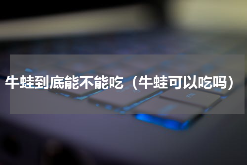 牛蛙到底能不能吃（牛蛙可以吃吗）