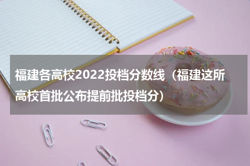 福建各高校2022投档分数线（福建这所高校首批公布提前批投档分）