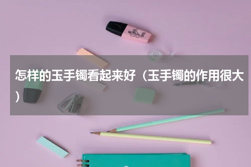 怎样的玉手镯看起来好（玉手镯的作用很大）