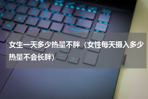女生一天多少热量不胖（女性每天摄入多少热量不会长胖）