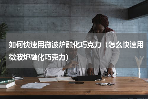 如何快速用微波炉融化巧克力（怎么快速用微波炉融化巧克力）