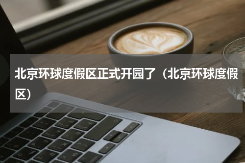 北京环球度假区正式开园了（北京环球度假区）