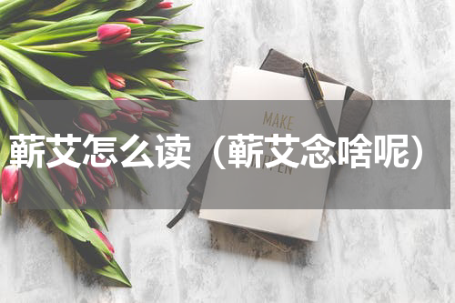 蕲艾怎么读（蕲艾念啥呢）