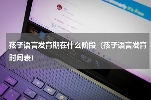 孩子语言发育期在什么阶段（孩子语言发育时间表）