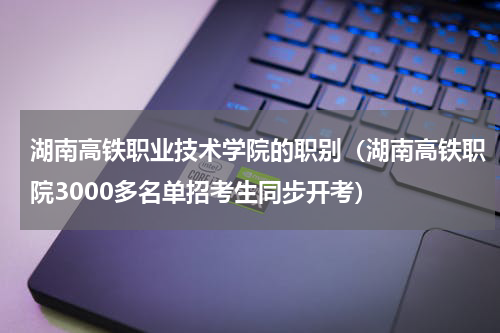 湖南高铁职业技术学院的职别（湖南高铁职院3000多名单招考生同步开考）