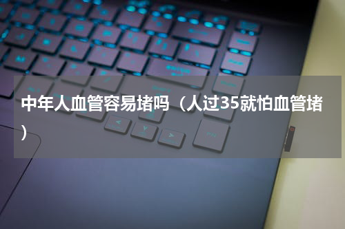 中年人血管容易堵吗（人过35就怕血管堵）