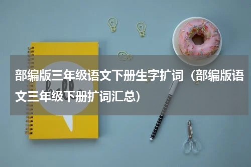 部编版三年级语文下册生字扩词（部编版语文三年级下册扩词汇总）