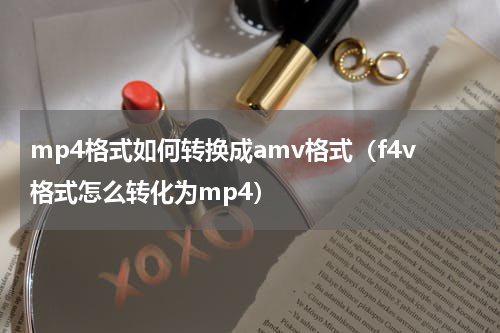 mp4格式如何转换成amv格式（f4v格式怎么转化为mp4）