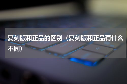 复刻版和正品的区别（复刻版和正品有什么不同）