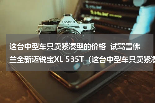 这台中型车只卖紧凑型的价格  试驾雪佛兰全新迈锐宝XL 535T（这台中型车只卖紧凑型的价格  试驾雪佛兰全新迈锐宝XL 535T）