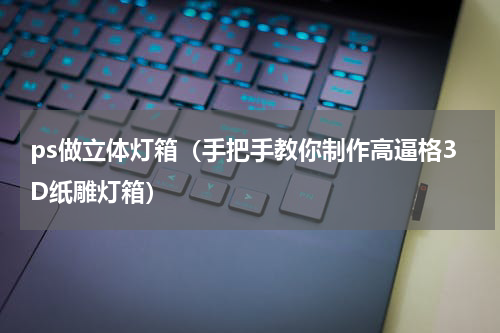 ps做立体灯箱（手把手教你制作高逼格3D纸雕灯箱）