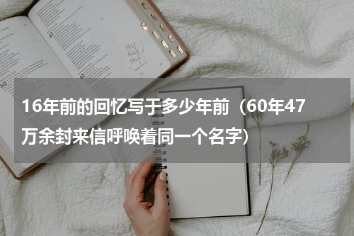 16年前的回忆写于多少年前（60年47万余封来信呼唤着同一个名字）