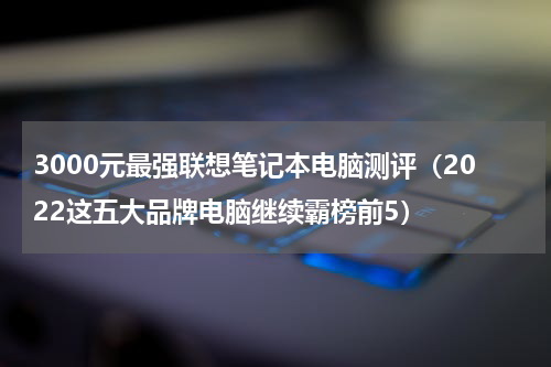 3000元最强联想笔记本电脑测评（2022这五大品牌电脑继续霸榜前5）