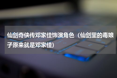 仙剑奇侠传邓家佳饰演角色（仙剑里的毒娘子原来就是邓家佳）