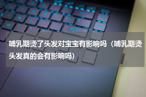哺乳期烫了头发对宝宝有影响吗（哺乳期烫头发真的会有影响吗）