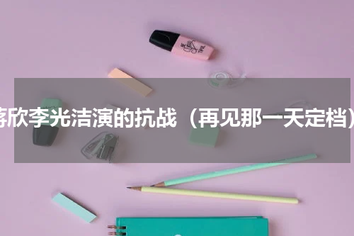 蒋欣李光洁演的抗战（再见那一天定档）