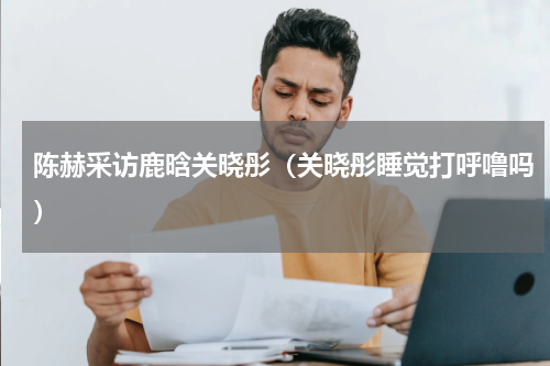 陈赫采访鹿晗关晓彤（关晓彤睡觉打呼噜吗）