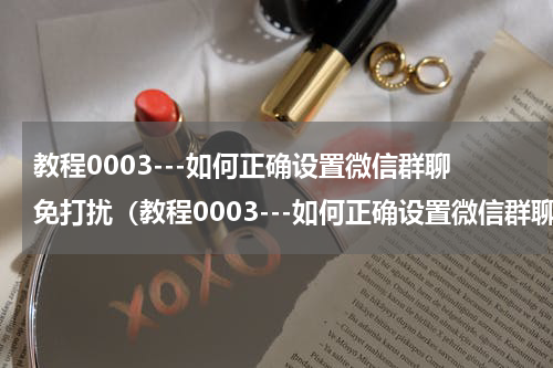 教程0003---如何正确设置微信群聊免打扰（教程0003---如何正确设置微信群聊免打扰）