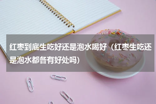 红枣到底生吃好还是泡水喝好（红枣生吃还是泡水都各有好处吗）