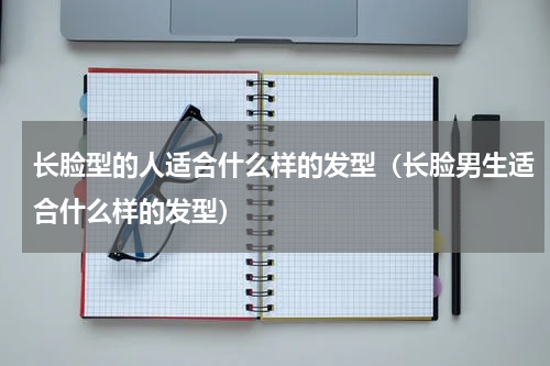 长脸型的人适合什么样的发型（长脸男生适合什么样的发型）
