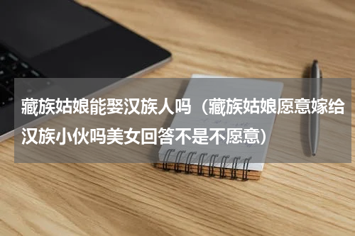 藏族姑娘能娶汉族人吗（藏族姑娘愿意嫁给汉族小伙吗美女回答不是不愿意）