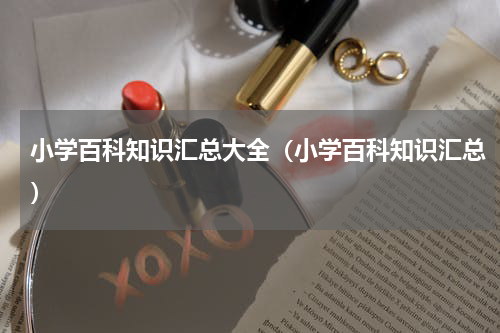 小学百科知识汇总大全（小学百科知识汇总）