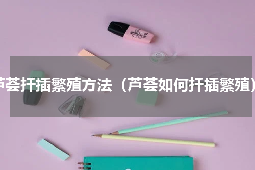 芦荟扦插繁殖方法（芦荟如何扦插繁殖）