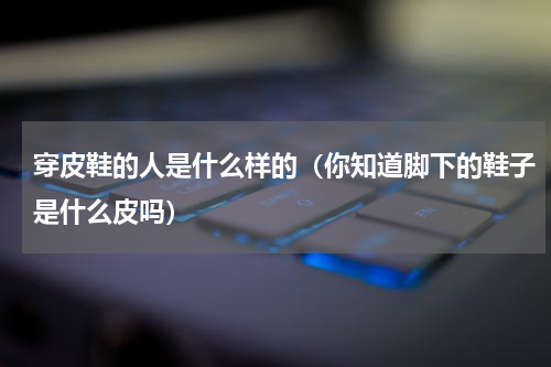 穿皮鞋的人是什么样的（你知道脚下的鞋子是什么皮吗）