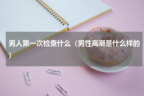 男人第一次检查什么（男性高潮是什么样的）