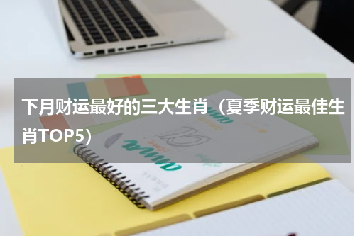 下月财运最好的三大生肖（夏季财运最佳生肖TOP5）