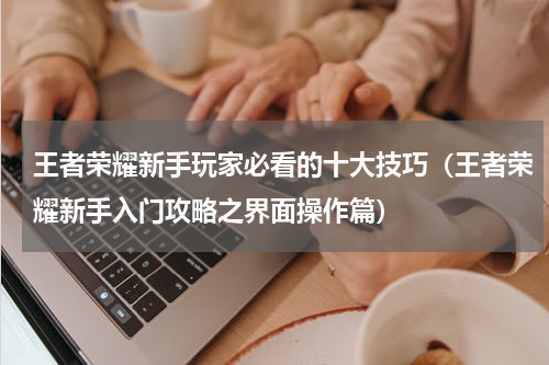 王者荣耀新手玩家必看的十大技巧（王者荣耀新手入门攻略之界面操作篇）