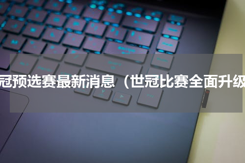 世冠预选赛最新消息（世冠比赛全面升级）