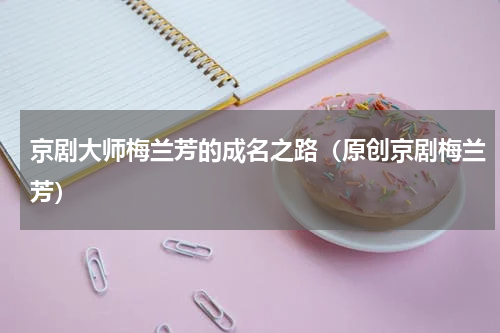 京剧大师梅兰芳的成名之路（原创京剧梅兰芳）