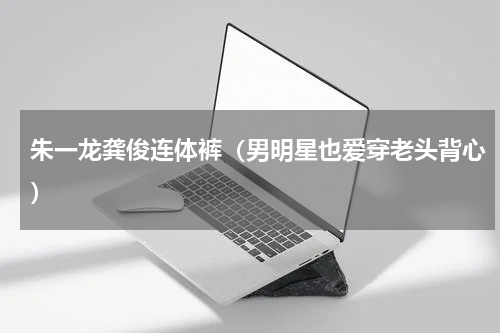 朱一龙龚俊连体裤（男明星也爱穿老头背心）