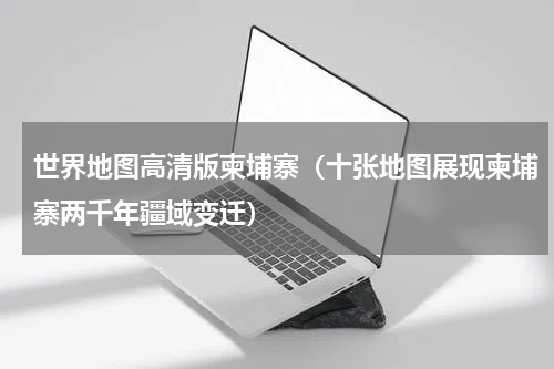 世界地图高清版柬埔寨（十张地图展现柬埔寨两千年疆域变迁）