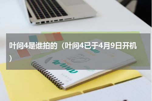 叶问4是谁拍的（叶问4已于4月9日开机）